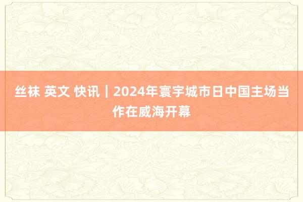 丝袜 英文 快讯｜2024年寰宇城市日中国主场当作在威海开幕