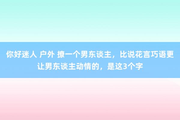 你好迷人 户外 撩一个男东谈主，比说花言巧语更让男东谈主动情的，是这3个字