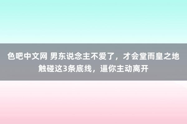 色吧中文网 男东说念主不爱了，才会堂而皇之地触碰这3条底线，逼你主动离开