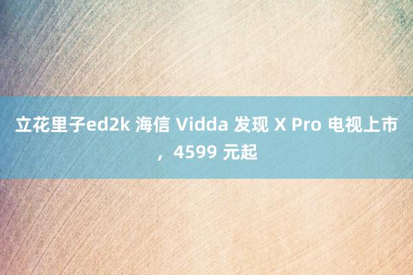 立花里子ed2k 海信 Vidda 发现 X Pro 电视上市，4599 元起