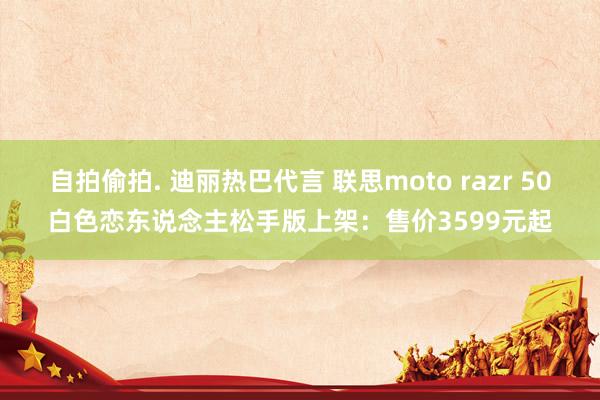 自拍偷拍. 迪丽热巴代言 联思moto razr 50白色恋东说念主松手版上架：售价3599元起