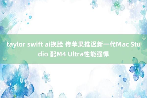 taylor swift ai换脸 传苹果推迟新一代Mac Studio 配M4 Ultra性能强悍