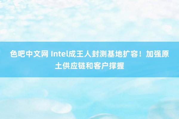 色吧中文网 Intel成王人封测基地扩容！加强原土供应链和客户撑握