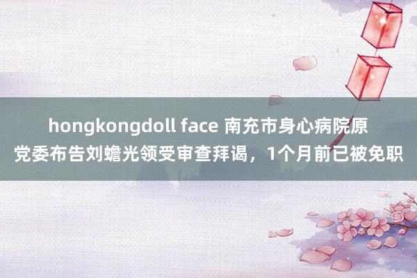 hongkongdoll face 南充市身心病院原党委布告刘蟾光领受审查拜谒，1个月前已被免职