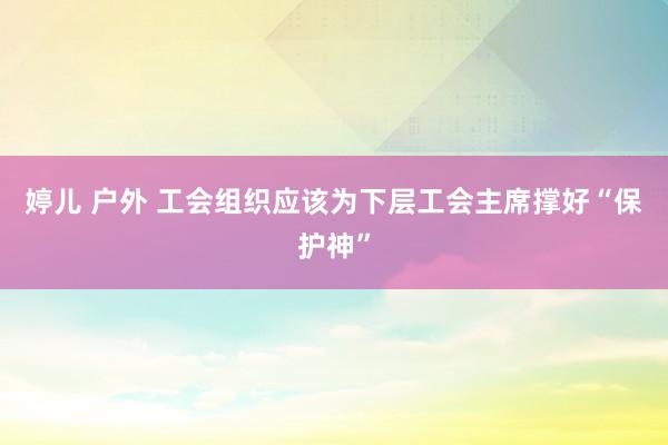 婷儿 户外 工会组织应该为下层工会主席撑好“保护神”