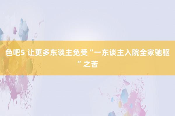 色吧5 让更多东谈主免受“一东谈主入院全家驰驱”之苦