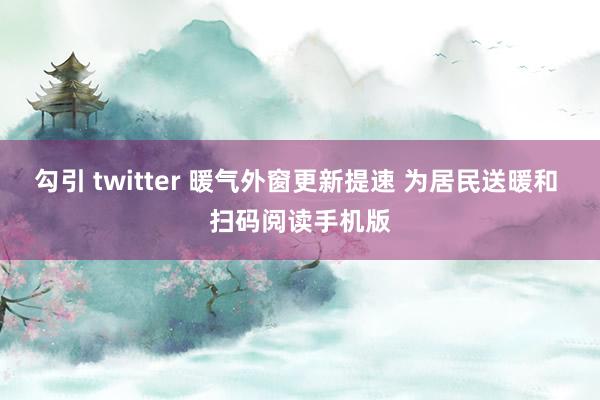 勾引 twitter 暖气外窗更新提速 为居民送暖和 扫码阅读手机版