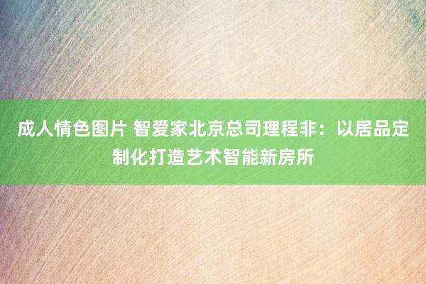 成人情色图片 智爱家北京总司理程非：以居品定制化打造艺术智能新房所