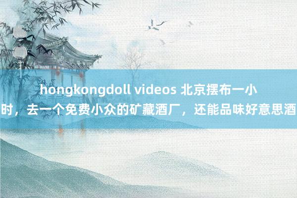 hongkongdoll videos 北京摆布一小时，去一个免费小众的矿藏酒厂，还能品味好意思酒