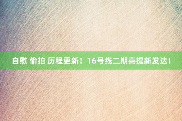 自慰 偷拍 历程更新！16号线二期喜提新发达！