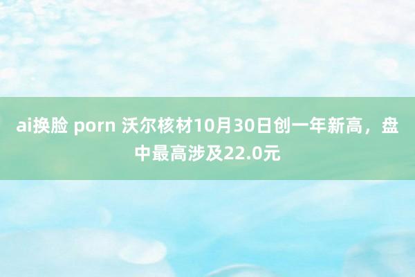 ai换脸 porn 沃尔核材10月30日创一年新高，盘中最高涉及22.0元