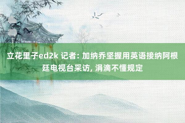 立花里子ed2k 记者: 加纳乔坚握用英语接纳阿根廷电视台采访， 涓滴不懂规定