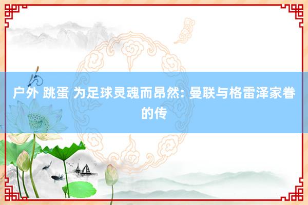 户外 跳蛋 为足球灵魂而昂然: 曼联与格雷泽家眷的传