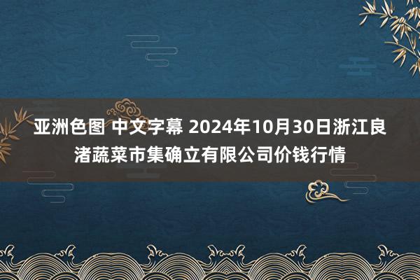 亚洲色图 中文字幕 2024年10月30日浙江良渚蔬菜市集确立有限公司价钱行情