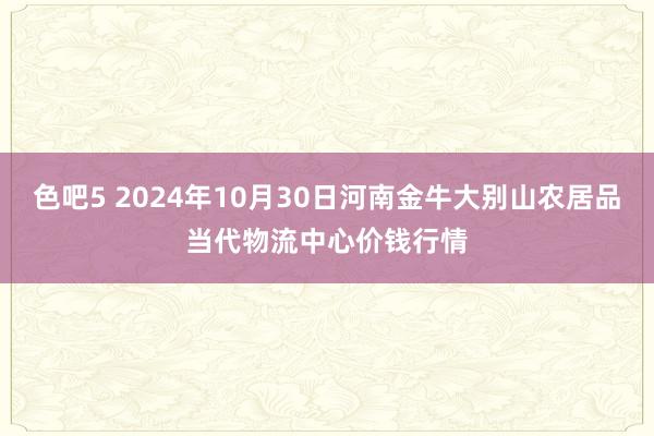 色吧5 2024年10月30日河南金牛大别山农居品当代物流中心价钱行情