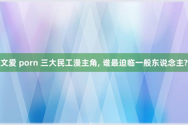 文爱 porn 三大民工漫主角， 谁最迫临一般东说念主?