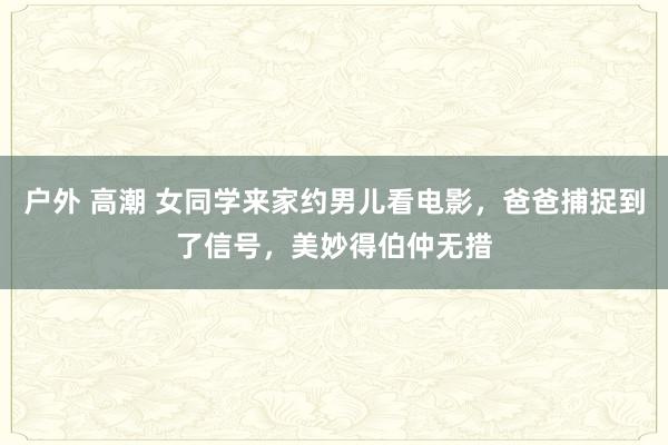 户外 高潮 女同学来家约男儿看电影，爸爸捕捉到了信号，美妙得伯仲无措