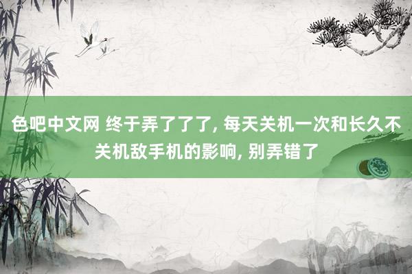 色吧中文网 终于弄了了了， 每天关机一次和长久不关机敌手机的影响， 别弄错了