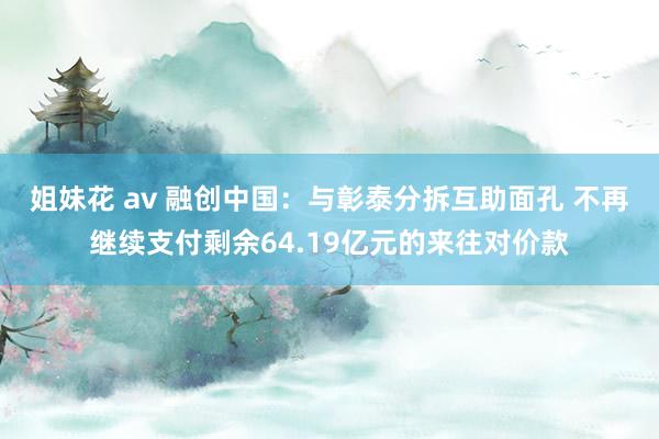 姐妹花 av 融创中国：与彰泰分拆互助面孔 不再继续支付剩余64.19亿元的来往对价款