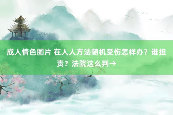 成人情色图片 在人人方法随机受伤怎样办？谁担责？法院这么判→