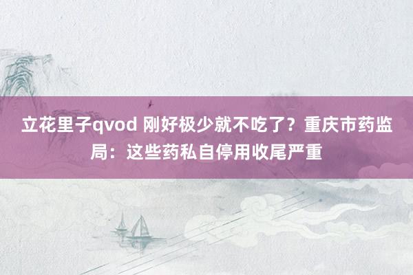 立花里子qvod 刚好极少就不吃了？重庆市药监局：这些药私自停用收尾严重