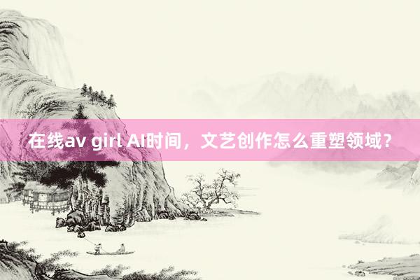 在线av girl AI时间，文艺创作怎么重塑领域？