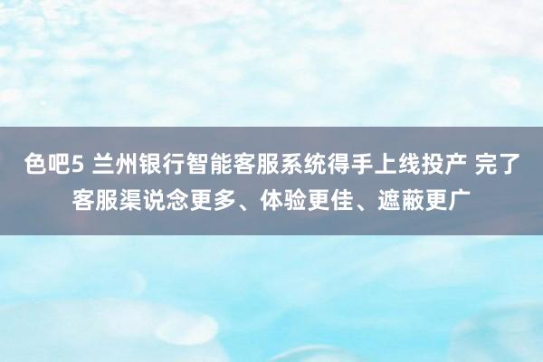 色吧5 兰州银行智能客服系统得手上线投产 完了客服渠说念更多、体验更佳、遮蔽更广