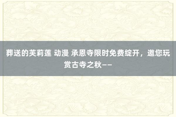 葬送的芙莉莲 动漫 承恩寺限时免费绽开，邀您玩赏古寺之秋——