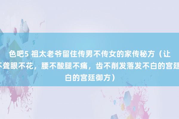 色吧5 祖太老爷留住传男不传女的家传秘方（让你耳不聋眼不花，腰不酸腿不痛，齿不削发落发不白的宫廷御方）