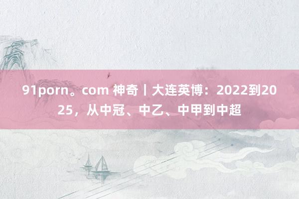 91porn。com 神奇丨大连英博：2022到2025，从中冠、中乙、中甲到中超