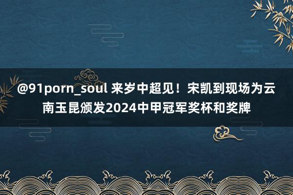 @91porn_soul 来岁中超见！宋凯到现场为云南玉昆颁发2024中甲冠军奖杯和奖牌