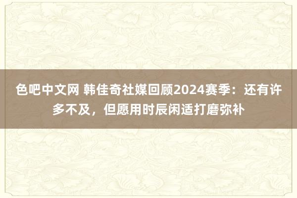 色吧中文网 韩佳奇社媒回顾2024赛季：还有许多不及，但愿用时辰闲适打磨弥补