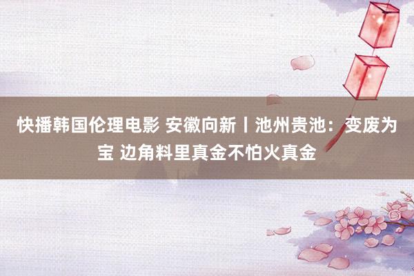 快播韩国伦理电影 安徽向新丨池州贵池：变废为宝 边角料里真金不怕火真金