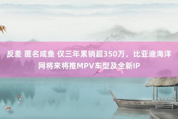 反差 匿名咸鱼 仅三年累销超350万，比亚迪海洋网将来将推MPV车型及全新IP