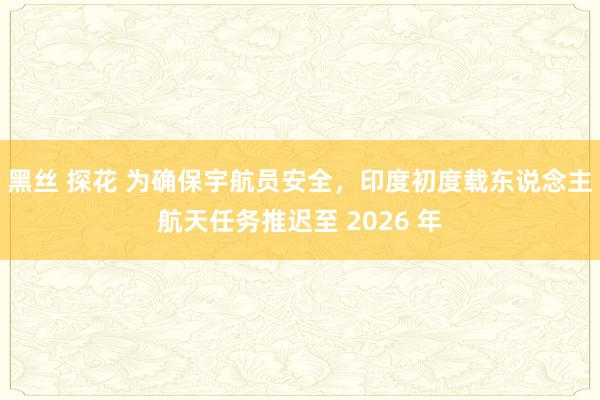 黑丝 探花 为确保宇航员安全，印度初度载东说念主航天任务推迟至 2026 年