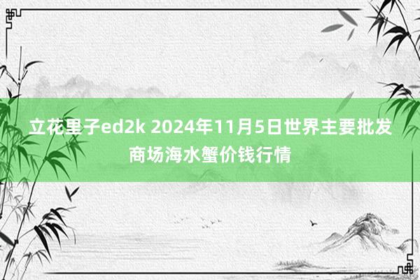 立花里子ed2k 2024年11月5日世界主要批发商场海水蟹价钱行情