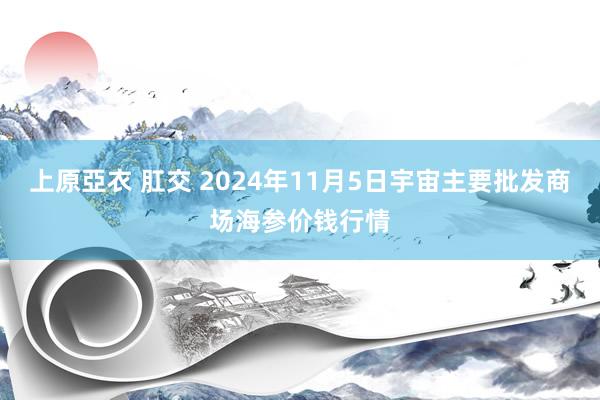 上原亞衣 肛交 2024年11月5日宇宙主要批发商场海参价钱行情