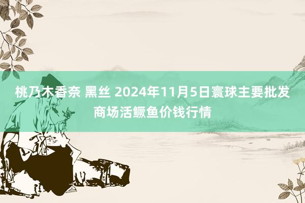 桃乃木香奈 黑丝 2024年11月5日寰球主要批发商场活鳜鱼价钱行情