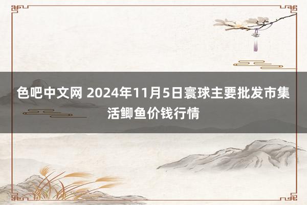 色吧中文网 2024年11月5日寰球主要批发市集活鲫鱼价钱行情