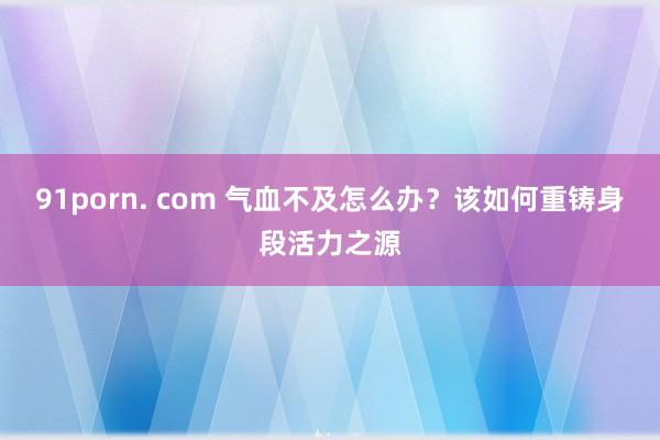 91porn. com 气血不及怎么办？该如何重铸身段活力之源