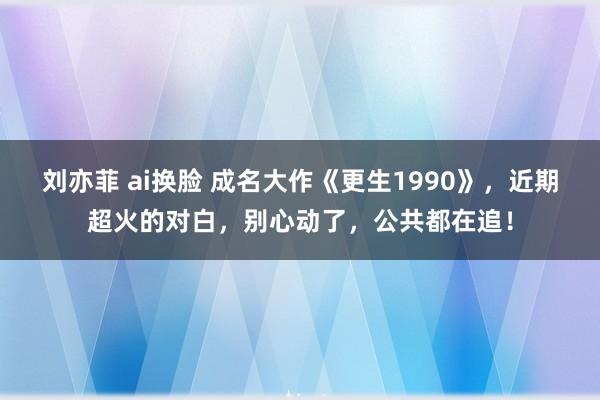 刘亦菲 ai换脸 成名大作《更生1990》，近期超火的对白，别心动了，公共都在追！