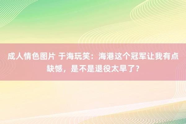 成人情色图片 于海玩笑：海港这个冠军让我有点缺憾，是不是退役太早了？