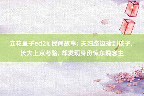 立花里子ed2k 民间故事: 夫妇路边捡到孩子， 长大上京考验， 却发现身份惊东说念主