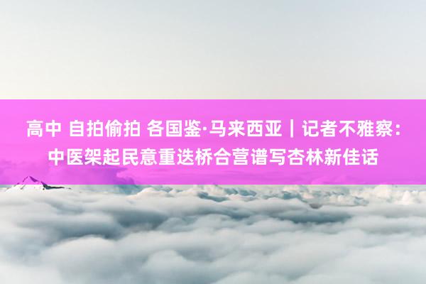 高中 自拍偷拍 各国鉴·马来西亚｜记者不雅察：中医架起民意重迭桥　合营谱写杏林新佳话