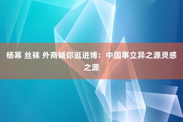 杨幂 丝袜 外商喊你逛进博：中国事立异之源灵感之源