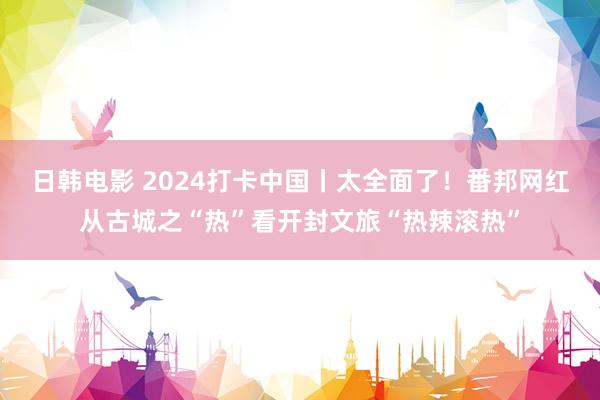 日韩电影 2024打卡中国丨太全面了！番邦网红从古城之“热”看开封文旅“热辣滚热”