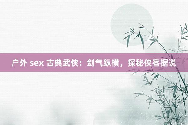 户外 sex 古典武侠：剑气纵横，探秘侠客据说