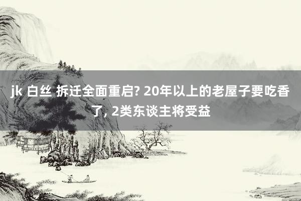 jk 白丝 拆迁全面重启? 20年以上的老屋子要吃香了， 2类东谈主将受益