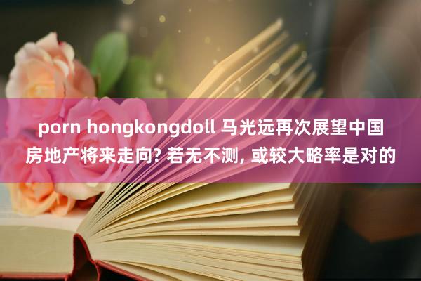 porn hongkongdoll 马光远再次展望中国房地产将来走向? 若无不测， 或较大略率是对的