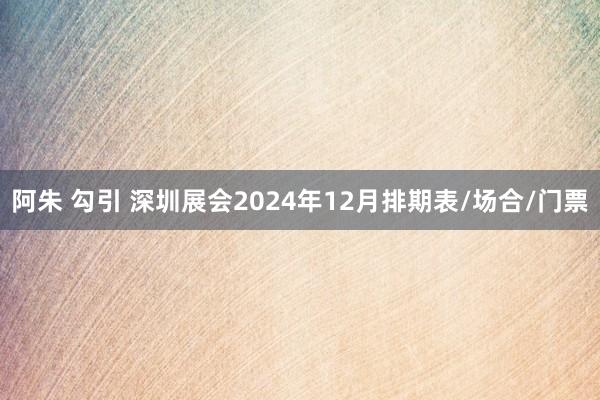 阿朱 勾引 深圳展会2024年12月排期表/场合/门票